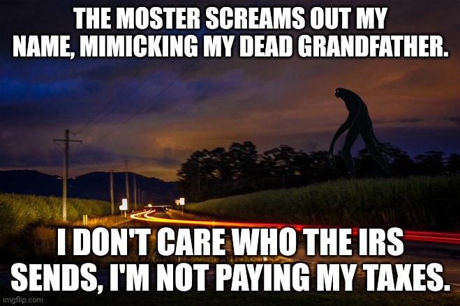 ? | THE MOSTER SCREAMS OUT MY NAME, MIMICKING MY DEAD GRANDFATHER. I DON'T CARE WHO THE IRS SENDS, I'M NOT PAYING MY TAXES. | image tagged in rural road at night | made w/ Imgflip meme maker