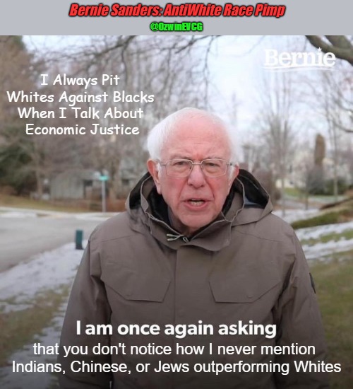 Bernie Sanders: AntiWhite Race Pimp | Bernie Sanders: AntiWhite Race Pimp; @OzwinEVCG; I Always Pit 

Whites Against Blacks 

When I Talk About 

Economic Justice; that you don't notice how I never mention 
Indians, Chinese, or Jews outperforming Whites | image tagged in bernie sanders,antiwhite politicians,the other colonel sanders,antiwhite incitement,once again asking,fifth column | made w/ Imgflip meme maker