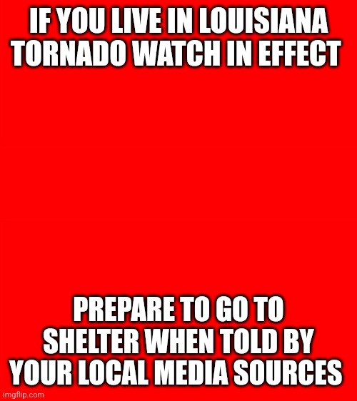 Bigass red blank template | IF YOU LIVE IN LOUISIANA
TORNADO WATCH IN EFFECT; PREPARE TO GO TO SHELTER WHEN TOLD BY YOUR LOCAL MEDIA SOURCES | image tagged in bigass red blank template | made w/ Imgflip meme maker