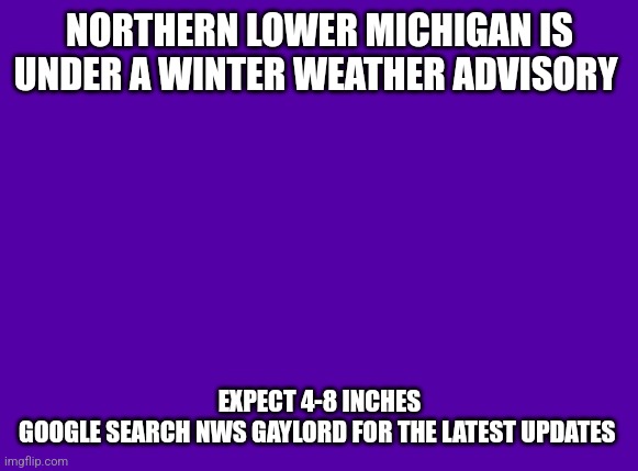 Purple Blank | NORTHERN LOWER MICHIGAN IS UNDER A WINTER WEATHER ADVISORY; EXPECT 4-8 INCHES
GOOGLE SEARCH NWS GAYLORD FOR THE LATEST UPDATES | image tagged in purple blank | made w/ Imgflip meme maker