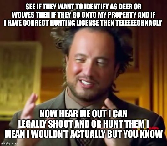 I mean i aint wrong | SEE IF THEY WANT TO IDENTIFY AS DEER OR WOLVES THEN IF THEY GO ONTO MY PROPERTY AND IF I HAVE CORRECT HUNTING LICENSE THEN TEEEEEECHNACLY; NOW HEAR ME OUT I CAN LEGALLY SHOOT AND OR HUNT THEM I MEAN I WOULDN’T ACTUALLY BUT YOU KNOW | image tagged in memes,ancient aliens | made w/ Imgflip meme maker