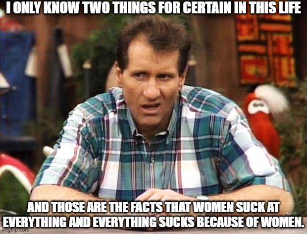 Women Suck | I ONLY KNOW TWO THINGS FOR CERTAIN IN THIS LIFE; AND THOSE ARE THE FACTS THAT WOMEN SUCK AT EVERYTHING AND EVERYTHING SUCKS BECAUSE OF WOMEN. | image tagged in al bundy,facts,they do not care about your feelings | made w/ Imgflip meme maker