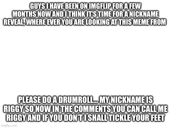 Nickname reveal | GUYS I HAVE BEEN ON IMGFLIP FOR A FEW MONTHS NOW AND I THINK IT’S TIME FOR A NICKNAME REVEAL, WHERE EVER YOU ARE LOOKING AT THIS MEME FROM; PLEASE DO A DRUMROLL… MY NICKNAME IS RIGGY SO NOW IN THE COMMENTS YOU CAN CALL ME RIGGY AND IF YOU DON’T I SHALL TICKLE YOUR FEET | image tagged in funny,lol so funny,reveal | made w/ Imgflip meme maker