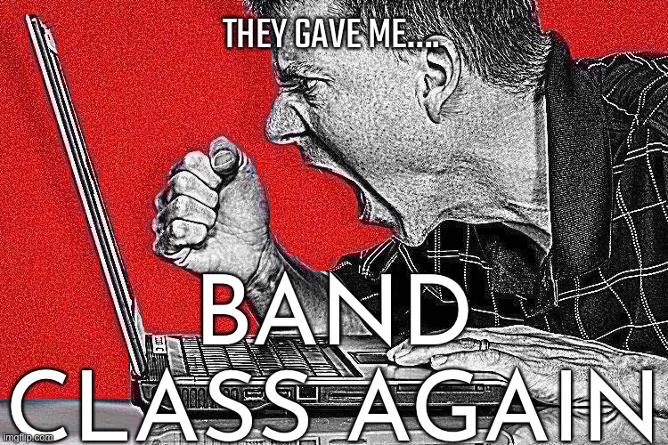 I JUST FINISHED BAND HOMEWORK AND IM PISSED | THEY GAVE ME…. BAND CLASS AGAIN | made w/ Imgflip meme maker