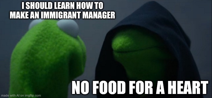 Evil Kermit Meme | I SHOULD LEARN HOW TO MAKE AN IMMIGRANT MANAGER; NO FOOD FOR A HEART | image tagged in memes,evil kermit | made w/ Imgflip meme maker