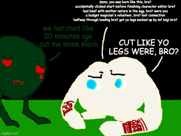 InsectGourmet posted a new video: Smoky Progg gets absolutely FLAMED by Mamuta | damn, you was born like this, bro?
accidentally clicked start before finishing character editor bro? had beef with mother nature in the egg, bro? were you a budget magician's volunteer, bro? lost connection halfway through loading bro? get yo legs sucked up by mf luigi bro? we hatched like 20 minutes ago cut me some slack; CUT LIKE YO LEGS WERE, BRO? | image tagged in sorry for not posting,i had to wait till this new account,was 30 days old,to post again | made w/ Imgflip meme maker