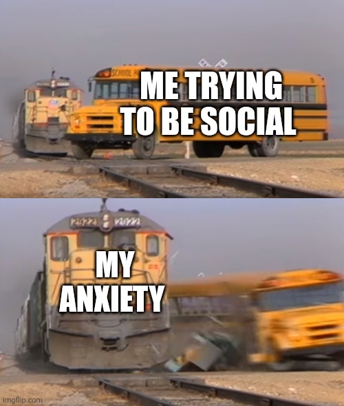 A train hitting a school bus | ME TRYING TO BE SOCIAL; MY ANXIETY | image tagged in a train hitting a school bus | made w/ Imgflip meme maker