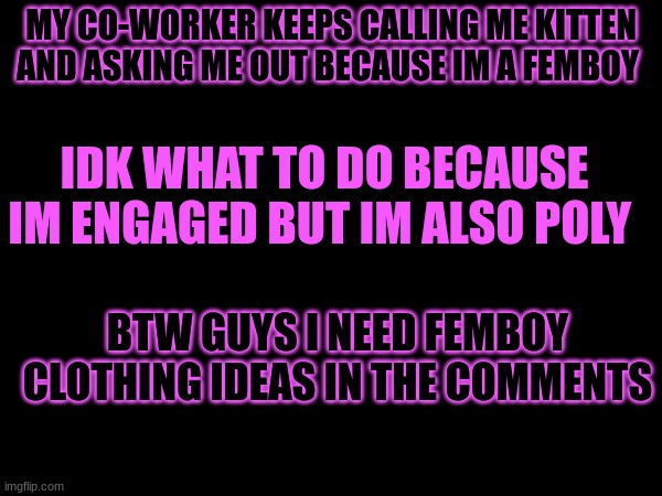 MY CO-WORKER KEEPS CALLING ME KITTEN AND ASKING ME OUT BECAUSE IM A FEMBOY; IDK WHAT TO DO BECAUSE IM ENGAGED BUT IM ALSO POLY; BTW GUYS I NEED FEMBOY CLOTHING IDEAS IN THE COMMENTS | made w/ Imgflip meme maker