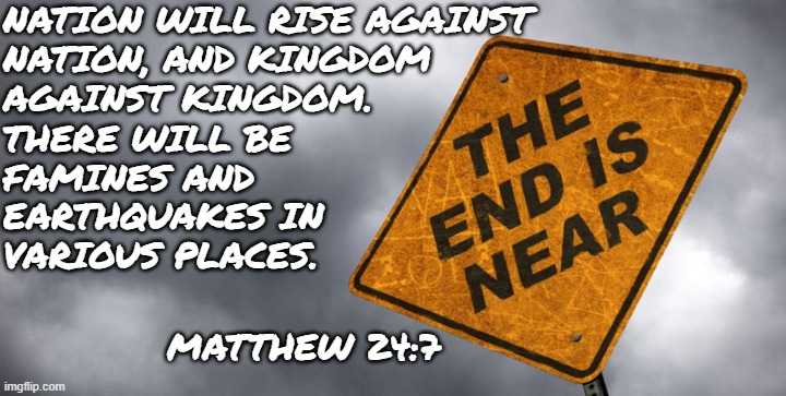 Biblical End of Days | NATION WILL RISE AGAINST
NATION, AND KINGDOM
AGAINST KINGDOM. THERE WILL BE
FAMINES AND
EARTHQUAKES IN
VARIOUS PLACES. MATTHEW 24:7 | image tagged in bible,holy bible,matthew,end of the world,war,earthquake | made w/ Imgflip meme maker