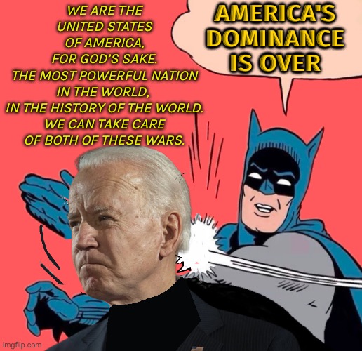 The American Century Is Over | AMERICA'S
DOMINANCE
IS OVER; WE ARE THE
UNITED STATES
OF AMERICA,
FOR GOD’S SAKE.
THE MOST POWERFUL NATION
IN THE WORLD, 
IN THE HISTORY OF THE WORLD.
WE CAN TAKE CARE
OF BOTH OF THESE WARS. | image tagged in biden blundered again,united states of america,creepy joe biden,good guy putin,donald trump approves,politics lol | made w/ Imgflip meme maker