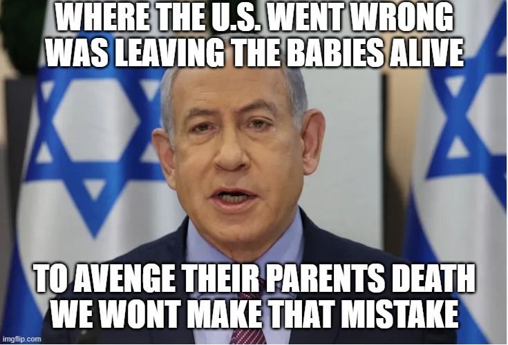 Clear Genocide | WHERE THE U.S. WENT WRONG
WAS LEAVING THE BABIES ALIVE; TO AVENGE THEIR PARENTS DEATH
WE WONT MAKE THAT MISTAKE | image tagged in genocide,israel,palestine,middle east,ww3,israel jews | made w/ Imgflip meme maker