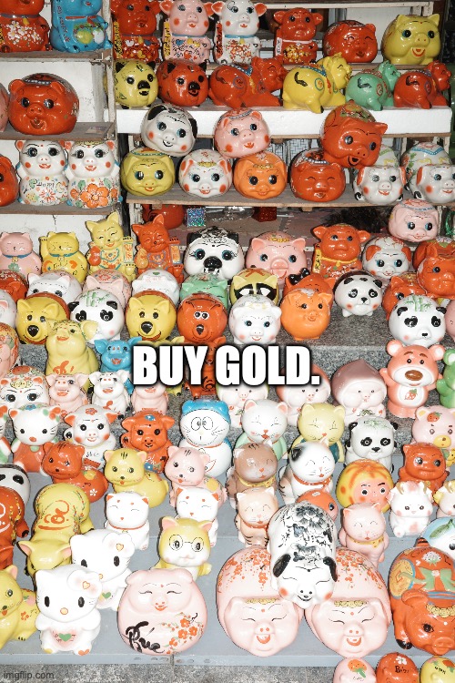 buy gold.

image by Gebhart de Koekkoek
caption by Francis Salvator | BUY GOLD. | image tagged in gold,luck,fun,invest,newyear,lucky | made w/ Imgflip meme maker