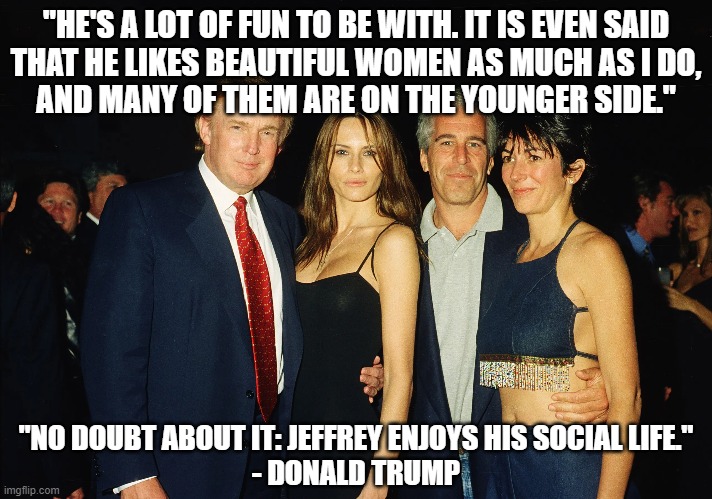 Donald Trump and Jeffrey Epstein - BFF | "HE'S A LOT OF FUN TO BE WITH. IT IS EVEN SAID
THAT HE LIKES BEAUTIFUL WOMEN AS MUCH AS I DO,
AND MANY OF THEM ARE ON THE YOUNGER SIDE."; "NO DOUBT ABOUT IT: JEFFREY ENJOYS HIS SOCIAL LIFE."
- DONALD TRUMP | image tagged in donald trump,jeffrey epstein,quote,pedophilia,pedophiles,maga | made w/ Imgflip meme maker