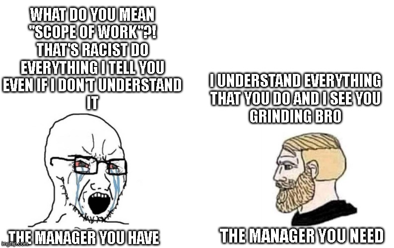 modern workplace | WHAT DO YOU MEAN
"SCOPE OF WORK"?!
THAT'S RACIST DO
EVERYTHING I TELL YOU
EVEN IF I DON'T UNDERSTAND
IT; I UNDERSTAND EVERYTHING
THAT YOU DO AND I SEE YOU
GRINDING BRO; THE MANAGER YOU NEED; THE MANAGER YOU HAVE | image tagged in memes,work | made w/ Imgflip meme maker