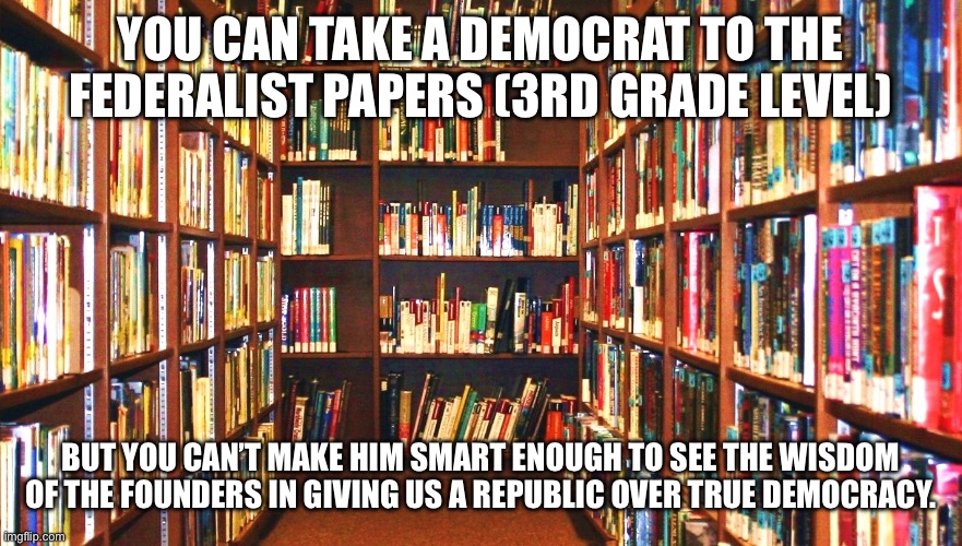Library | YOU CAN TAKE A DEMOCRAT TO THE FEDERALIST PAPERS (3RD GRADE LEVEL); BUT YOU CAN’T MAKE HIM SMART ENOUGH TO SEE THE WISDOM OF THE FOUNDERS IN GIVING US A REPUBLIC OVER TRUE DEMOCRACY. | image tagged in library | made w/ Imgflip meme maker