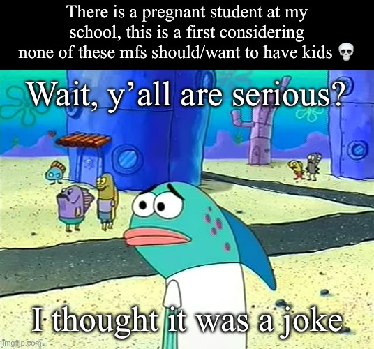 That’s just messed up ☠️ | There is a pregnant student at my school, this is a first considering none of these mfs should/want to have kids 💀; Wait, y’all are serious? I thought it was a joke | image tagged in spongebob i thought it was a joke | made w/ Imgflip meme maker
