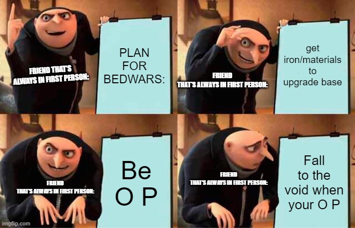 Can anyone relate? | PLAN FOR BEDWARS:; get iron/materials to upgrade base; FRIEND THAT'S ALWAYS IN FIRST PERSON:; FRIEND THAT'S ALWAYS IN FIRST PERSON:; Be O P; Fall to the void when your O P; FRIEND THAT'S ALWAYS IN FIRST PERSON:; FRIEND THAT'S ALWAYS IN FIRST PERSON: | image tagged in memes,gru's plan,design fails | made w/ Imgflip meme maker
