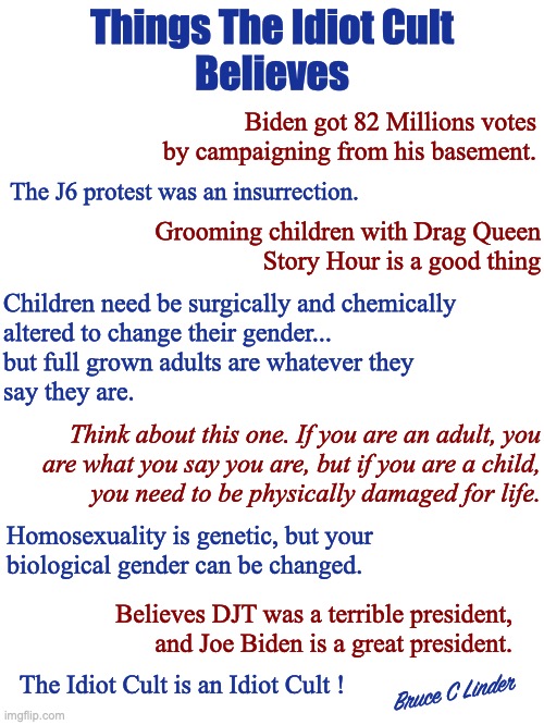 The Idiot Culture | Things The Idiot Cult
Believes; Biden got 82 Millions votes by campaigning from his basement. The J6 protest was an insurrection. Grooming children with Drag Queen
Story Hour is a good thing; Children need be surgically and chemically
altered to change their gender...
but full grown adults are whatever they
say they are. Think about this one. If you are an adult, you
are what you say you are, but if you are a child,
you need to be physically damaged for life. Homosexuality is genetic, but your
biological gender can be changed. Believes DJT was a terrible president,
and Joe Biden is a great president. Bruce C Linder; The Idiot Cult is an Idiot Cult ! | image tagged in joe biden,donald trump,80 million votes,grooming children,j6 | made w/ Imgflip meme maker