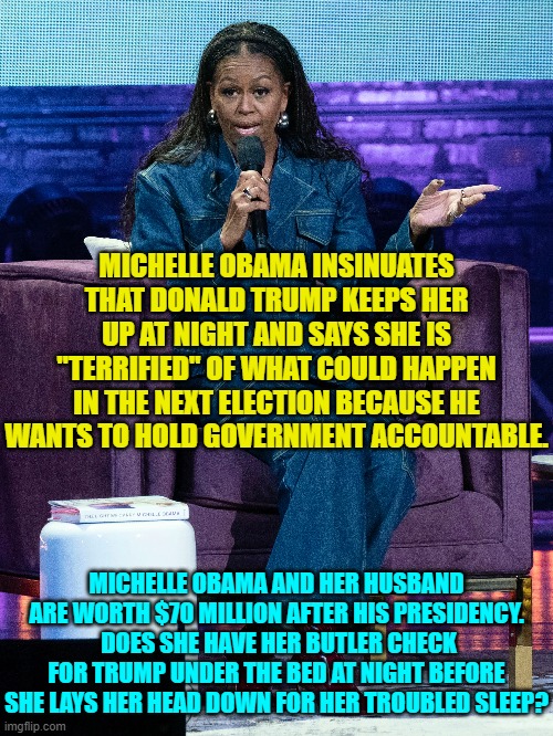 Wealthy leftists lead such a troubled and angst ridden life.  Must be tough. | MICHELLE OBAMA INSINUATES THAT DONALD TRUMP KEEPS HER UP AT NIGHT AND SAYS SHE IS "TERRIFIED" OF WHAT COULD HAPPEN IN THE NEXT ELECTION BECAUSE HE WANTS TO HOLD GOVERNMENT ACCOUNTABLE. MICHELLE OBAMA AND HER HUSBAND ARE WORTH $70 MILLION AFTER HIS PRESIDENCY.  DOES SHE HAVE HER BUTLER CHECK FOR TRUMP UNDER THE BED AT NIGHT BEFORE SHE LAYS HER HEAD DOWN FOR HER TROUBLED SLEEP? | image tagged in yep | made w/ Imgflip meme maker