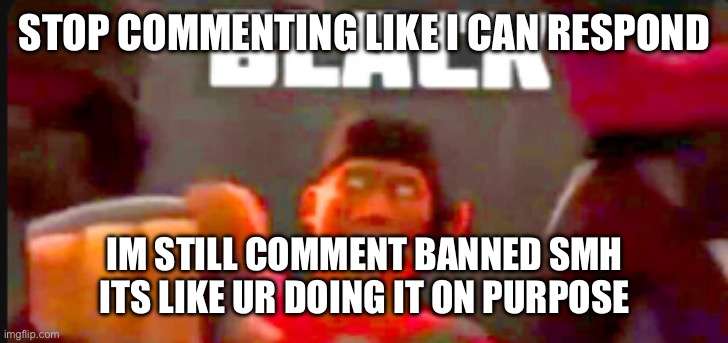 black | STOP COMMENTING LIKE I CAN RESPOND; IM STILL COMMENT BANNED SMH ITS LIKE UR DOING IT ON PURPOSE | image tagged in black | made w/ Imgflip meme maker