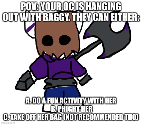 Hi chat, I'm thinking of making a cotl oc kinda like Rose/Bee did, but with a twist | POV: YOUR OC IS HANGING OUT WITH BAGGY. THEY CAN EITHER:; A. DO A FUN ACTIVITY WITH HER
 B. PHIGHT HER
C. TAKE OFF HER BAG (NOT RECOMMENDED THO) | image tagged in baggy axe | made w/ Imgflip meme maker