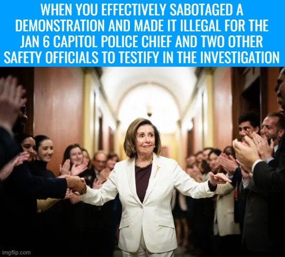 Pelosi: "Let's hope no one important cares about a potential Chief Steven Sund interview. LOL, ofc they won't" | WHEN YOU EFFECTIVELY SABOTAGED A DEMONSTRATION AND MADE IT ILLEGAL FOR THE JAN 6 CAPITOL POLICE CHIEF AND TWO OTHER SAFETY OFFICIALS TO TESTIFY IN THE INVESTIGATION | image tagged in american politics | made w/ Imgflip meme maker
