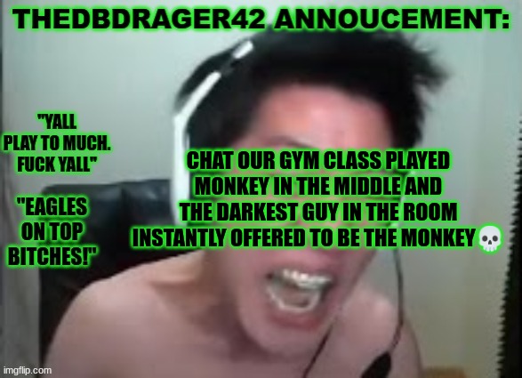 my school aint even racist cause all the racist jokes people make the targeted race agrees with | CHAT OUR GYM CLASS PLAYED MONKEY IN THE MIDDLE AND THE DARKEST GUY IN THE ROOM INSTANTLY OFFERED TO BE THE MONKEY💀 | image tagged in thedbdrager42s annoucement template | made w/ Imgflip meme maker