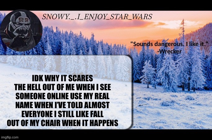 Snow._.i_enjoy_star_wars announcement temp thx darthswede | IDK WHY IT SCARES THE HELL OUT OF ME WHEN I SEE SOMEONE ONLINE USE MY REAL NAME WHEN I’VE TOLD ALMOST EVERYONE I STILL LIKE FALL OUT OF MY CHAIR WHEN IT HAPPENS | image tagged in snow _ i_enjoy_star_wars announcement temp thx darthswede | made w/ Imgflip meme maker
