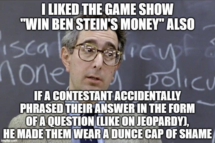 Bueller | I LIKED THE GAME SHOW "WIN BEN STEIN'S MONEY" ALSO IF A CONTESTANT ACCIDENTALLY PHRASED THEIR ANSWER IN THE FORM OF A QUESTION (LIKE ON JEOP | image tagged in bueller | made w/ Imgflip meme maker