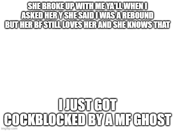 random meme | SHE BROKE UP WITH ME YA'LL WHEN I ASKED HER Y SHE SAID I WAS A REBOUND BUT HER BF STILL LOVES HER AND SHE KNOWS THAT; I JUST GOT COCKBLOCKED BY A MF GHOST | image tagged in funny | made w/ Imgflip meme maker