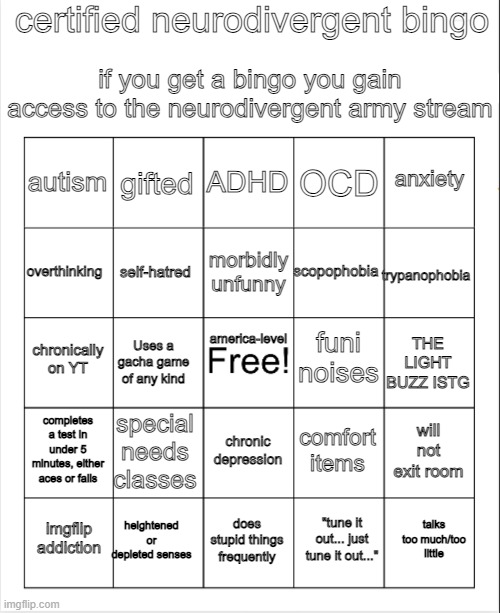 new bingo, called Neurodivergent Bingo | certified neurodivergent bingo; if you get a bingo you gain access to the neurodivergent army stream; ADHD; gifted; anxiety; autism; OCD; morbidly unfunny; overthinking; trypanophobia; scopophobia; self-hatred; america-level; funi noises; chronically on YT; THE LIGHT BUZZ ISTG; Uses a gacha game of any kind; completes a test in under 5 minutes, either aces or fails; special needs classes; will not exit room; comfort items; chronic depression; heightened or depleted senses; talks too much/too little; imgflip addiction; does stupid things frequently; "tune it out... just tune it out..." | image tagged in blank bingo | made w/ Imgflip meme maker