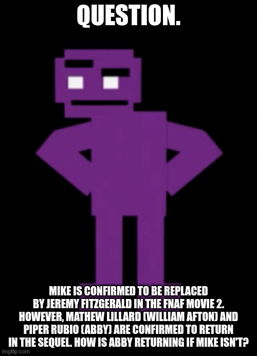 Any ideas? | QUESTION. MIKE IS CONFIRMED TO BE REPLACED BY JEREMY FITZGERALD IN THE FNAF MOVIE 2. HOWEVER, MATHEW LILLARD (WILLIAM AFTON) AND PIPER RUBIO (ABBY) ARE CONFIRMED TO RETURN IN THE SEQUEL. HOW IS ABBY RETURNING IF MIKE ISN'T? | image tagged in confused purple guy,fnaf | made w/ Imgflip meme maker