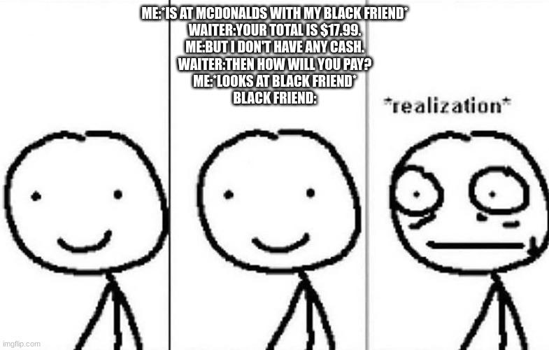 The slave trade trick | ME:*IS AT MCDONALDS WITH MY BLACK FRIEND*
WAITER:YOUR TOTAL IS $17.99.
ME:BUT I DON'T HAVE ANY CASH.
WAITER:THEN HOW WILL YOU PAY?
ME:*LOOKS AT BLACK FRIEND*
BLACK FRIEND: | image tagged in realization | made w/ Imgflip meme maker