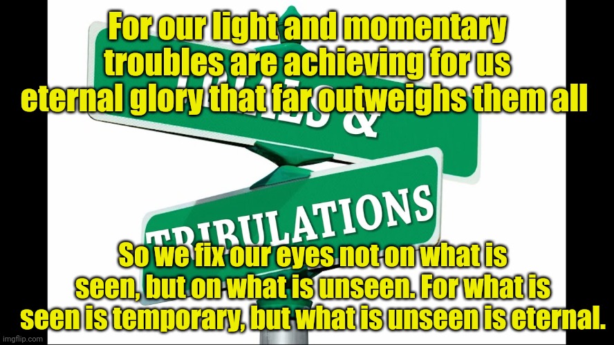 Trials and tribulations | For our light and momentary troubles are achieving for us eternal glory that far outweighs them all; So we fix our eyes not on what is seen, but on what is unseen. For what is seen is temporary, but what is unseen is eternal. | image tagged in trials and tribulations | made w/ Imgflip meme maker