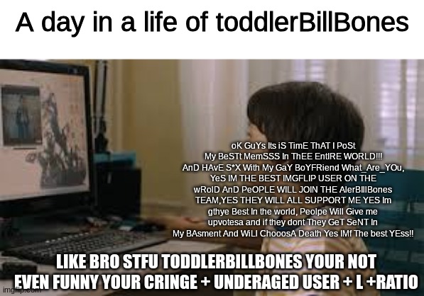 alerbillbones needs to be banned now!! | A day in a life of toddlerBillBones; oK GuYs Its iS TimE ThAT I PoSt My BeSTt MemSSS In ThEE EntIRE WORLD!!! AnD HAvE S*X With My GaY BoYFRiend What_Are_YOu, YeS IM THE BEST IMGFLIP USER ON THE wRolD AnD PeOPLE WILL JOIN THE AlerBIllBones TEAM,YES THEY WILL ALL SUPPORT ME YES Im gthye Best In the world, Peolpe Will Give me upvotesa and if they dont They GeT SeNT In My BAsment And WiLl ChooosA Death Yes IMf The best YEss!! LIKE BRO STFU TODDLERBILLBONES YOUR NOT EVEN FUNNY YOUR CRINGE + UNDERAGED USER + L +RATIO | image tagged in cringe,true story,memes | made w/ Imgflip meme maker