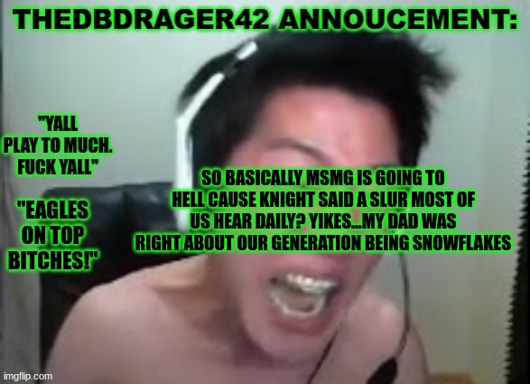im not saying what knight did was right but are we really going batshit insane over something that happens alot? | SO BASICALLY MSMG IS GOING TO HELL CAUSE KNIGHT SAID A SLUR MOST OF US HEAR DAILY? YIKES...MY DAD WAS RIGHT ABOUT OUR GENERATION BEING SNOWFLAKES | image tagged in thedbdrager42s annoucement template | made w/ Imgflip meme maker