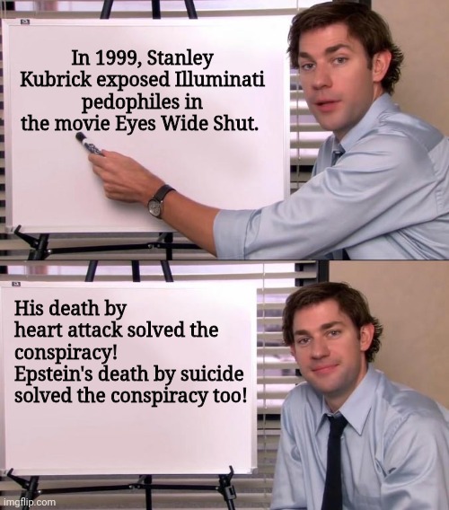 Jim Halpert Explains | In 1999, Stanley Kubrick exposed Illuminati pedophiles in the movie Eyes Wide Shut. His death by heart attack solved the conspiracy!
Epstein's death by suicide solved the conspiracy too! | image tagged in jim halpert explains | made w/ Imgflip meme maker