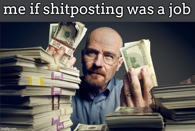 Breaking bad money | me if shitposting was a job | image tagged in breaking bad money | made w/ Imgflip meme maker