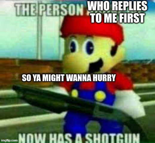 the person above me now has a shotgun | WHO REPLIES TO ME FIRST SO YA MIGHT WANNA HURRY | image tagged in the person above me now has a shotgun | made w/ Imgflip meme maker