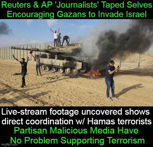 Hassan Eslaiah, freelancing for CNN/Reuters/AP, filmed self riding into Israel Oct. 7th w/ grenade. | Reuters & AP 'Journalists' Taped Selves
Encouraging Gazans to Invade Israel; Live-stream footage uncovered shows 
direct coordination w/ Hamas terrorists; Partisan Malicious Media Have 
No Problem Supporting Terrorism | image tagged in politics,liberal media,which side are you on,terrorists,terrorism,israel | made w/ Imgflip meme maker