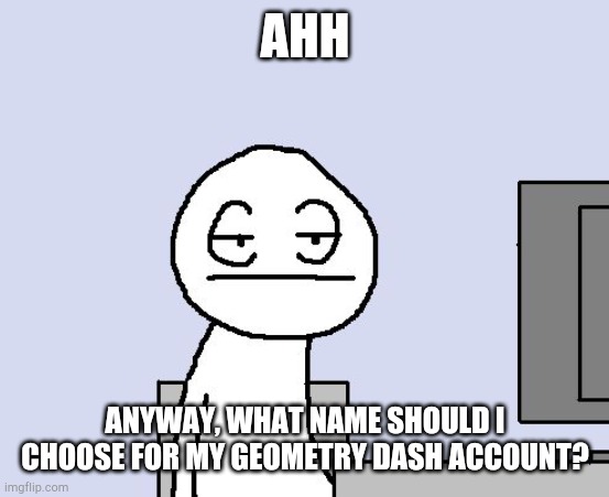 geometry dash is kinda cool | AHH; ANYWAY, WHAT NAME SHOULD I CHOOSE FOR MY GEOMETRY DASH ACCOUNT? | image tagged in bored of this crap,geometry dash,question | made w/ Imgflip meme maker