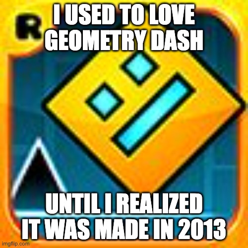Geometry Dash | I USED TO LOVE GEOMETRY DASH; UNTIL I REALIZED IT WAS MADE IN 2013 | image tagged in geometry dash | made w/ Imgflip meme maker
