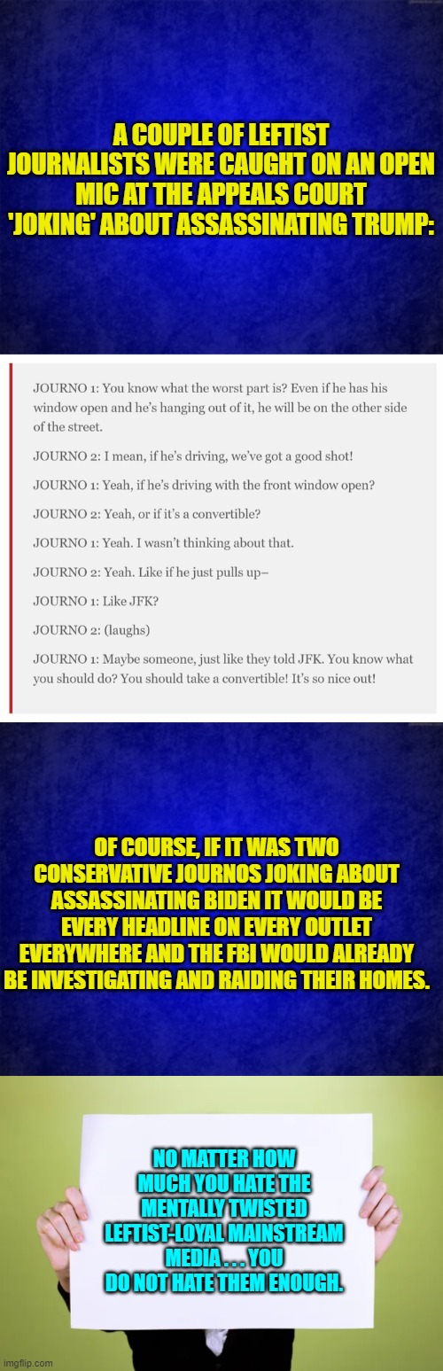 No one could possibly be surprised at this. | A COUPLE OF LEFTIST JOURNALISTS WERE CAUGHT ON AN OPEN MIC AT THE APPEALS COURT 'JOKING' ABOUT ASSASSINATING TRUMP:; OF COURSE, IF IT WAS TWO CONSERVATIVE JOURNOS JOKING ABOUT ASSASSINATING BIDEN IT WOULD BE EVERY HEADLINE ON EVERY OUTLET EVERYWHERE AND THE FBI WOULD ALREADY BE INVESTIGATING AND RAIDING THEIR HOMES. NO MATTER HOW MUCH YOU HATE THE MENTALLY TWISTED LEFTIST-LOYAL MAINSTREAM MEDIA . . . YOU DO NOT HATE THEM ENOUGH. | image tagged in yep | made w/ Imgflip meme maker