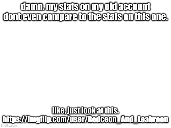 damn. my stats on my old account dont even compare to the stats on this one. like, just look at this. https://imgflip.com/user/Redceon_And_Leabreon | made w/ Imgflip meme maker