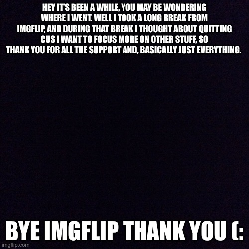 I’ll miss you guys | HEY IT’S BEEN A WHILE, YOU MAY BE WONDERING WHERE I WENT. WELL I TOOK A LONG BREAK FROM IMGFLIP, AND DURING THAT BREAK I THOUGHT ABOUT QUITTING CUS I WANT TO FOCUS MORE ON OTHER STUFF, SO THANK YOU FOR ALL THE SUPPORT AND, BASICALLY JUST EVERYTHING. BYE IMGFLIP THANK YOU (: | image tagged in black screen | made w/ Imgflip meme maker