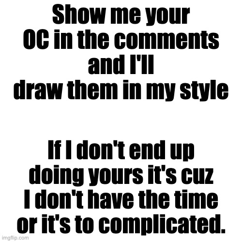 Blank Transparent Square Meme | Show me your OC in the comments and I'll draw them in my style; If I don't end up doing yours it's cuz I don't have the time or it's to complicated. | image tagged in memes,blank transparent square | made w/ Imgflip meme maker