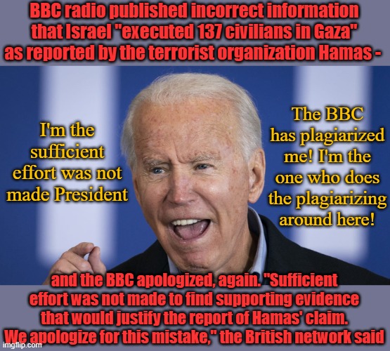 Today's special- Biden Salad. Think it's easy? You try thinking like Joe Biden. | BBC radio published incorrect information that Israel "executed 137 civilians in Gaza" as reported by the terrorist organization Hamas -; The BBC has plagiarized me! I'm the one who does the plagiarizing around here! I'm the sufficient effort was not made President; and the BBC apologized, again. "Sufficient effort was not made to find supporting evidence that would justify the report of Hamas' claim. We apologize for this mistake," the British network said | image tagged in biden | made w/ Imgflip meme maker