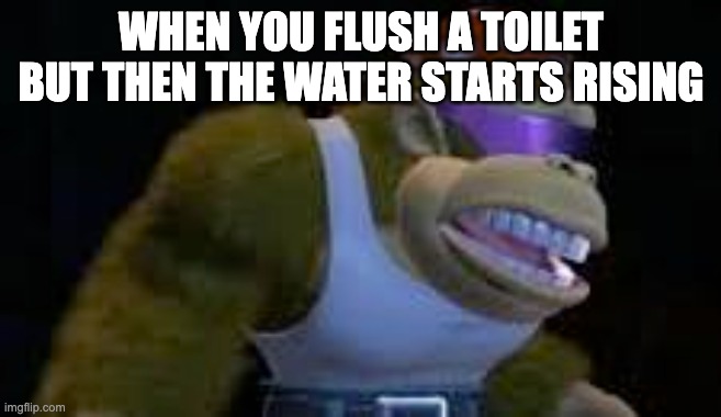 oh no... | WHEN YOU FLUSH A TOILET BUT THEN THE WATER STARTS RISING | image tagged in funny memes | made w/ Imgflip meme maker