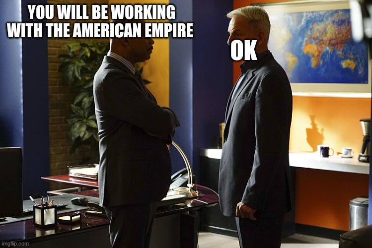 NCIS gibbs  talking to director vance | YOU WILL BE WORKING WITH THE AMERICAN EMPIRE; OK | image tagged in ncis gibbs talking to director vance | made w/ Imgflip meme maker