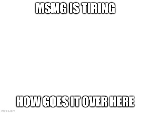 MSMG IS TIRING; HOW GOES IT OVER HERE | made w/ Imgflip meme maker